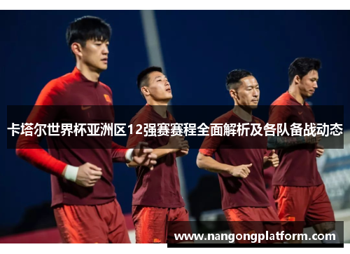 卡塔尔世界杯亚洲区12强赛赛程全面解析及各队备战动态