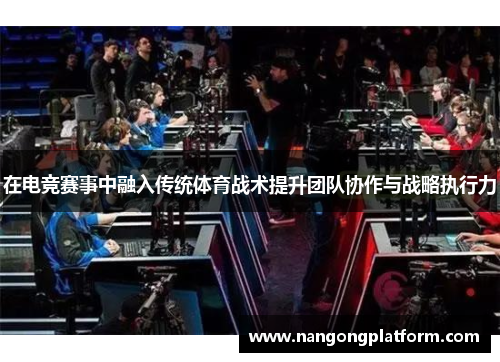 在电竞赛事中融入传统体育战术提升团队协作与战略执行力