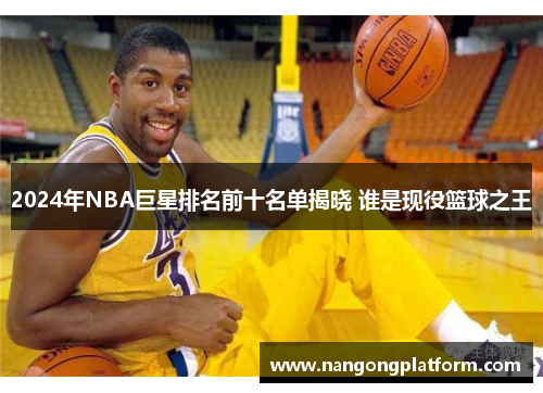 2024年NBA巨星排名前十名单揭晓 谁是现役篮球之王