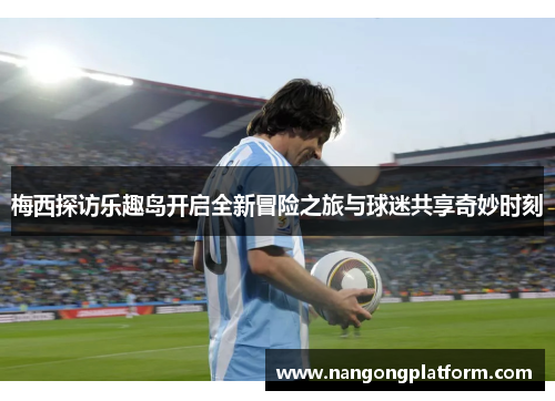 梅西探访乐趣岛开启全新冒险之旅与球迷共享奇妙时刻