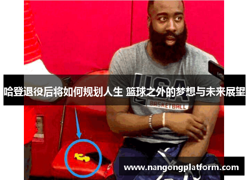 哈登退役后将如何规划人生 篮球之外的梦想与未来展望