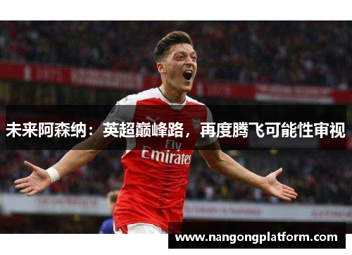 未来阿森纳：英超巅峰路，再度腾飞可能性审视