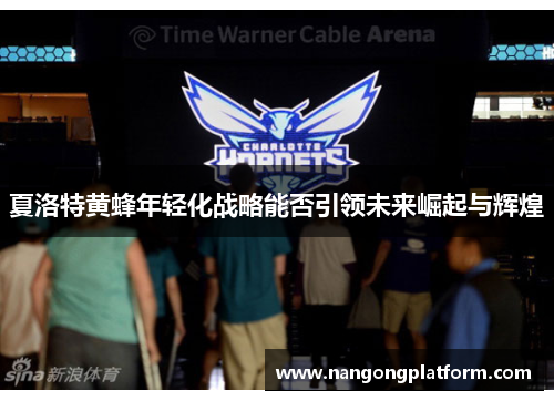 夏洛特黄蜂年轻化战略能否引领未来崛起与辉煌