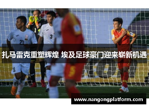扎马雷克重塑辉煌 埃及足球豪门迎来崭新机遇