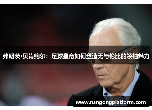 弗朗茨·贝肯鲍尔：足球皇帝如何塑造无与伦比的领袖魅力