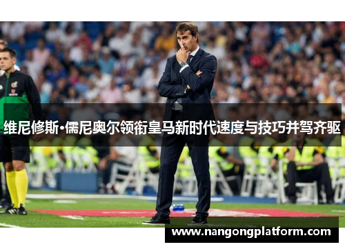 维尼修斯·儒尼奥尔领衔皇马新时代速度与技巧并驾齐驱