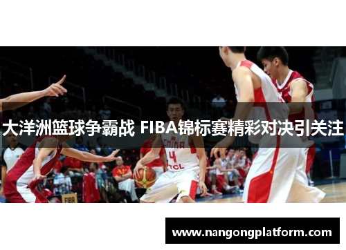 大洋洲篮球争霸战 FIBA锦标赛精彩对决引关注