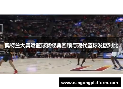 奥特兰大奥运篮球赛经典回顾与现代篮球发展对比