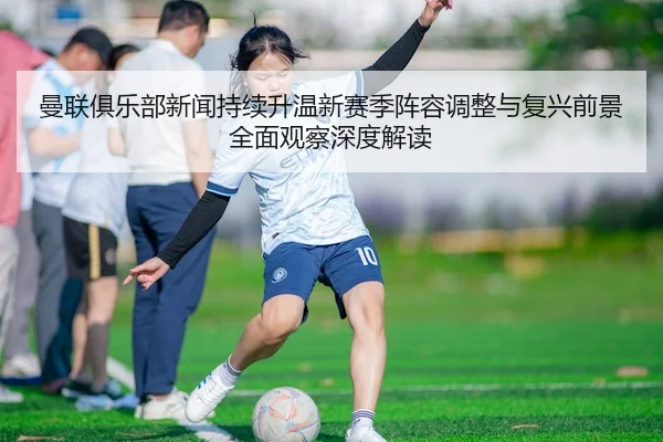 曼联俱乐部新闻持续升温新赛季阵容调整与复兴前景全面观察深度解读
