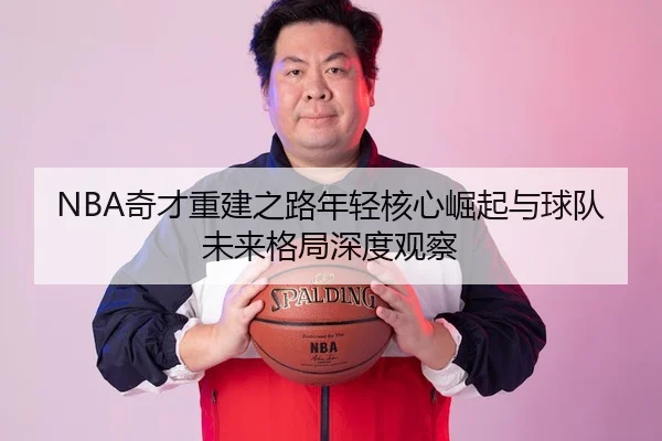 NBA奇才重建之路年轻核心崛起与球队未来格局深度观察 - 新闻资讯焦点报道封面图