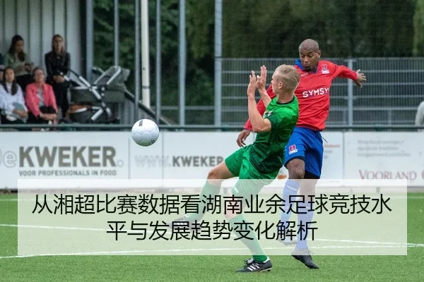 从湘超比赛数据看湖南业余足球竞技水平与发展趋势变化解析
