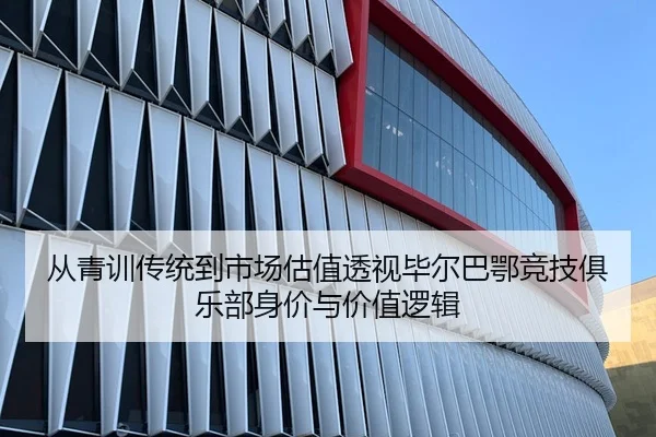 从青训传统到市场估值透视毕尔巴鄂竞技俱乐部身价与价值逻辑 - 新闻资讯焦点报道封面图
