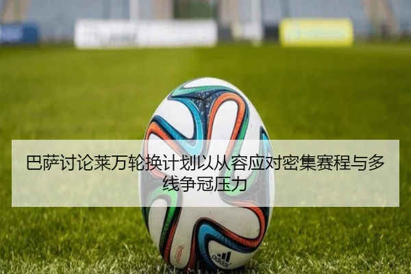 巴萨讨论莱万轮换计划以从容应对密集赛程与多线争冠压力 - 新闻资讯焦点报道封面图