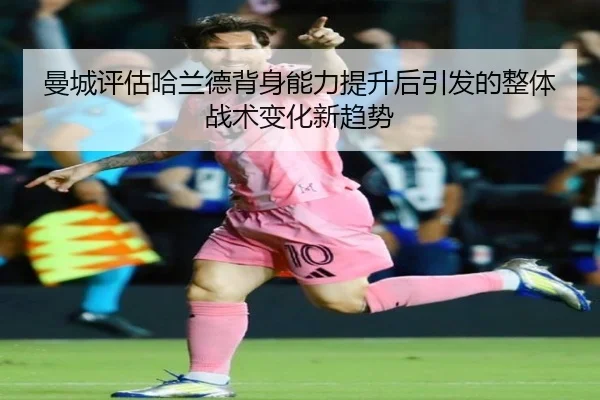 曼城评估哈兰德背身能力提升后引发的整体战术变化新趋势 - 新闻资讯相关报道缩略图